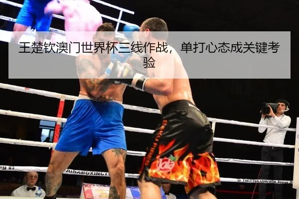 王楚钦澳门世界杯三线作战，单打心态成关键考验