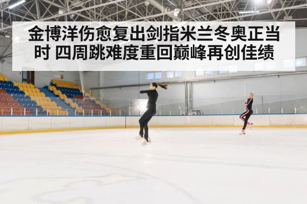金博洋伤愈复出剑指米兰冬奥正当时 四周跳难度重回巅峰再创佳绩