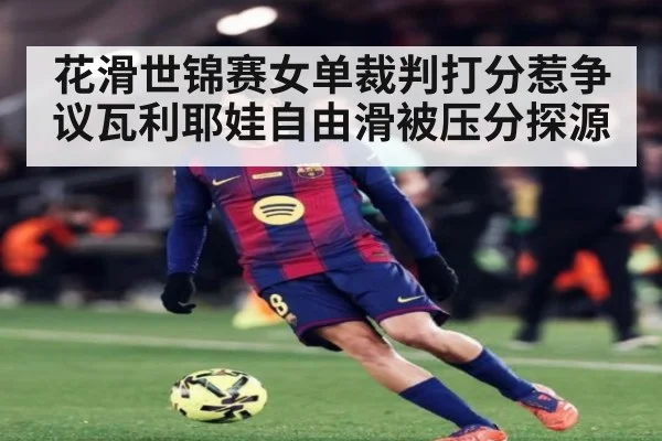 花滑世锦赛女单裁判打分惹争议瓦利耶娃自由滑被压分探源